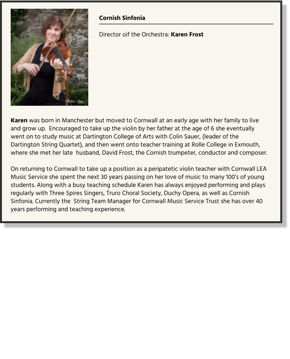 Cornish Sinfonia  Director oif the Orchestra: Karen Frost  Karen was born in Manchester but moved to Cornwall at an early age with her family to live and grow up.  Encouraged to take up the violin by her father at the age of 6 she eventually went on to study music at Dartington College of Arts with Colin Sauer, (leader of the Dartington String Quartet), and then went onto teacher training at Rolle College in Exmouth, where she met her late  husband, David Frost, the Cornish trumpeter, conductor and composer.    On returning to Cornwall to take up a position as a peripatetic violin teacher with Cornwall LEA Music Service she spent the next 30 years passing on her love of music to many 100’s of young students. Along with a busy teaching schedule Karen has always enjoyed performing and plays regularly with Three Spires Singers, Truro Choral Society, Duchy Opera, as well as Cornish Sinfonia. Currently the  String Team Manager for Cornwall Music Service Trust she has over 40 years performing and teaching experience. 